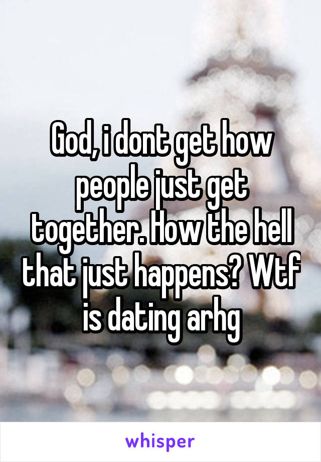 God, i dont get how people just get together. How the hell that just happens? Wtf is dating arhg