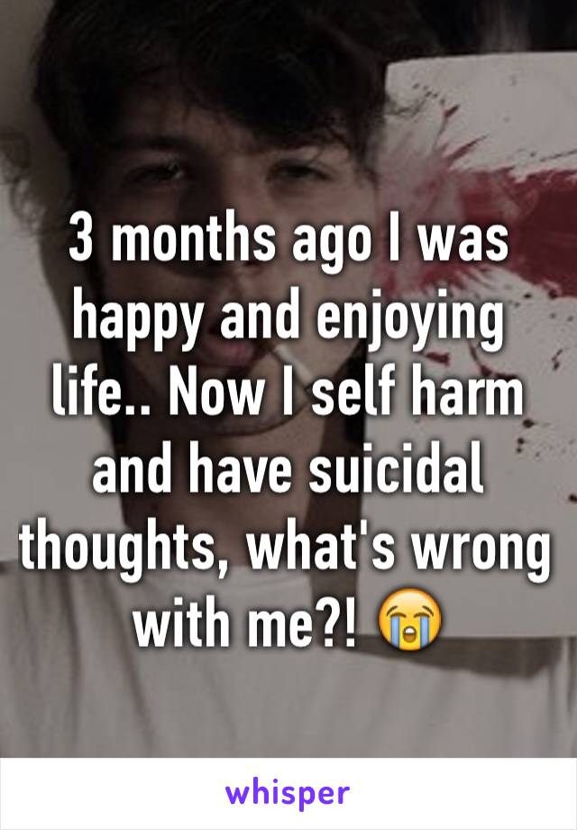 3 months ago I was happy and enjoying life.. Now I self harm and have suicidal thoughts, what's wrong with me?! 😭