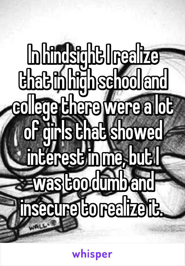 In hindsight I realize that in high school and college there were a lot of girls that showed interest in me, but I was too dumb and insecure to realize it. 