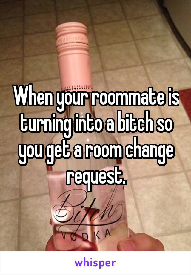 When your roommate is turning into a bitch so you get a room change request.