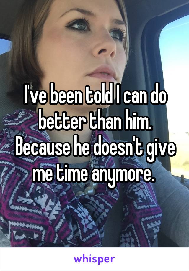 I've been told I can do better than him. Because he doesn't give me time anymore. 