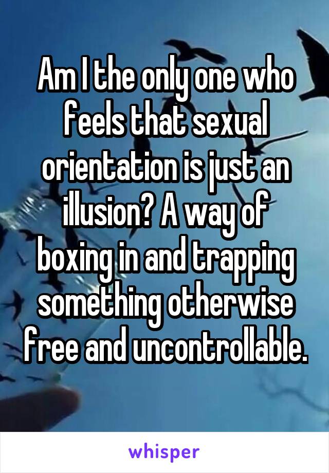 Am I the only one who feels that sexual orientation is just an illusion? A way of boxing in and trapping something otherwise free and uncontrollable. 