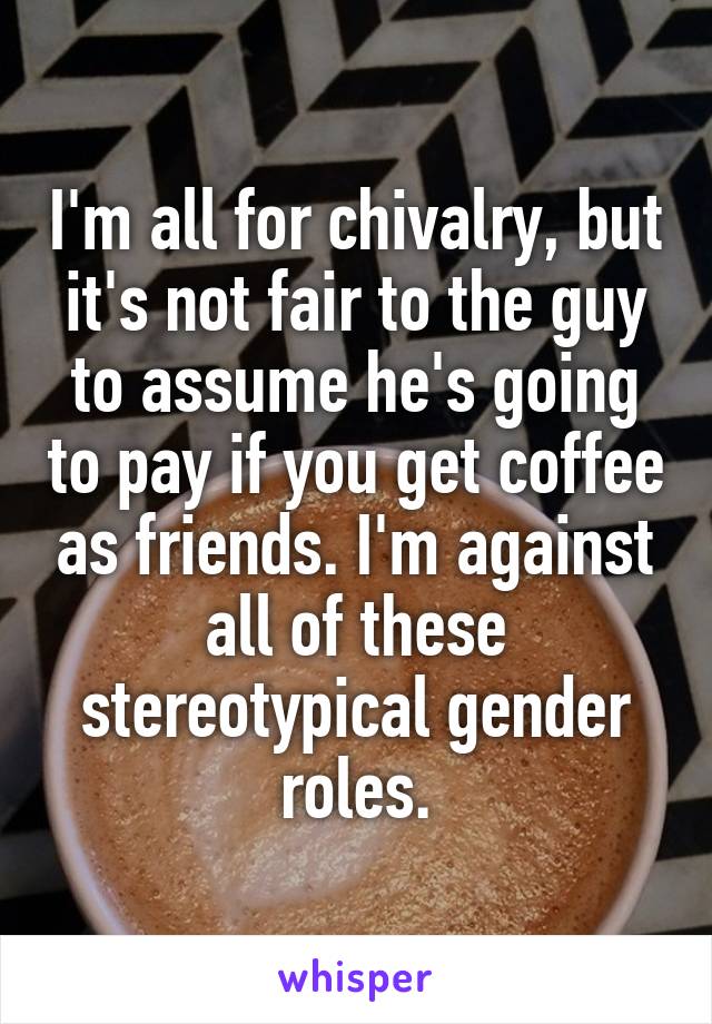 I'm all for chivalry, but it's not fair to the guy to assume he's going to pay if you get coffee as friends. I'm against all of these stereotypical gender roles.