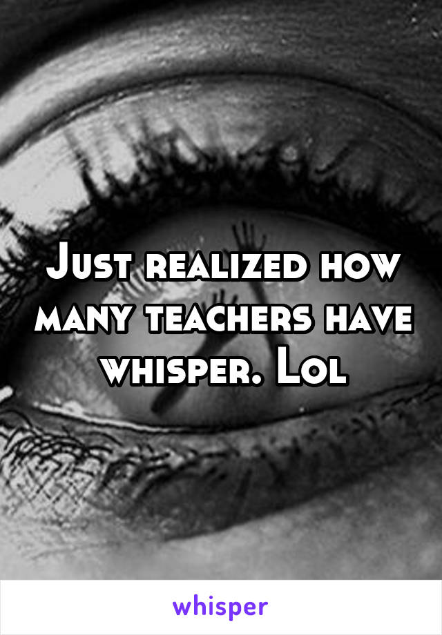 Just realized how many teachers have whisper. Lol