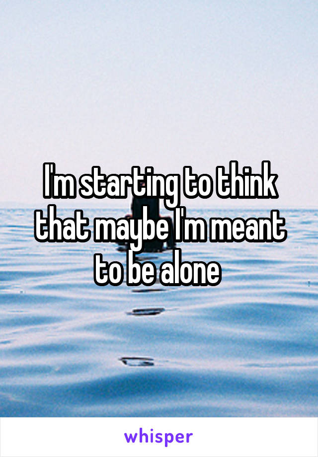 I'm starting to think that maybe I'm meant to be alone 