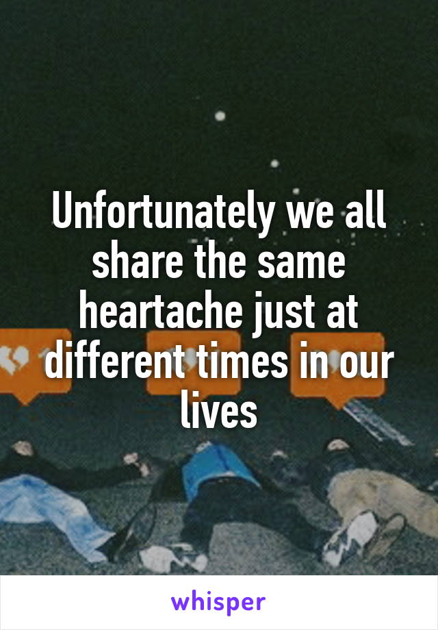 Unfortunately we all share the same heartache just at different times in our lives