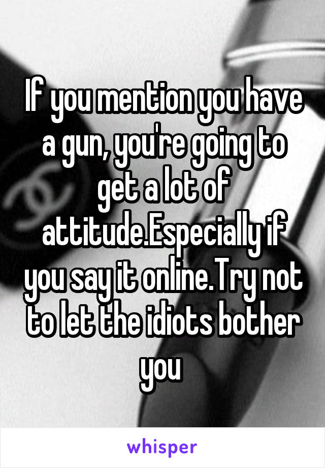 If you mention you have a gun, you're going to get a lot of attitude.Especially if you say it online.Try not to let the idiots bother you 