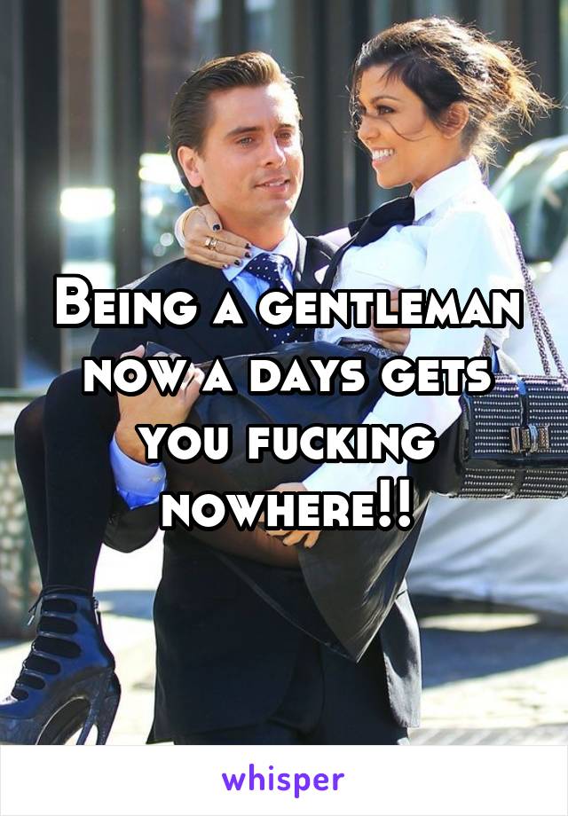 Being a gentleman now a days gets you fucking nowhere!!