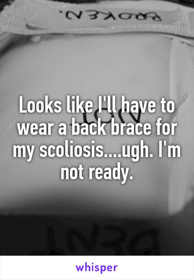 Looks like I'll have to wear a back brace for my scoliosis....ugh. I'm not ready.