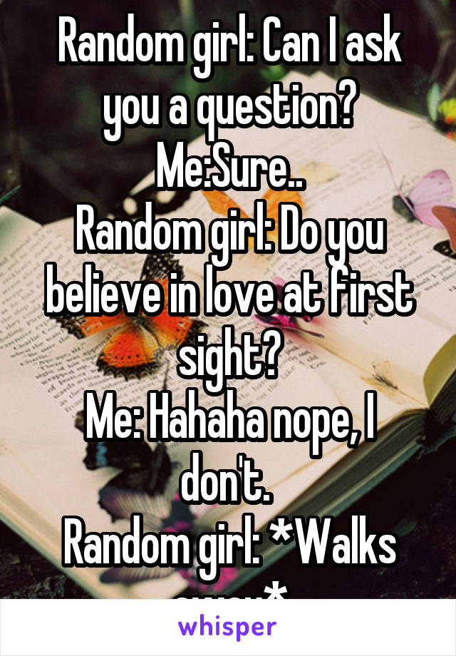 Random girl: Can I ask you a question?
Me:Sure..
Random girl: Do you believe in love at first sight?
Me: Hahaha nope, I don't. 
Random girl: *Walks away*