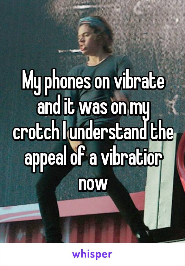 My phones on vibrate and it was on my crotch I understand the appeal of a vibratior now