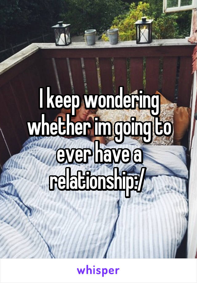 I keep wondering whether im going to ever have a relationship:/ 