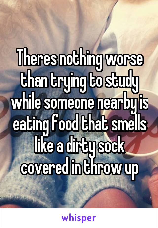 Theres nothing worse than trying to study while someone nearby is eating food that smells like a dirty sock covered in throw up