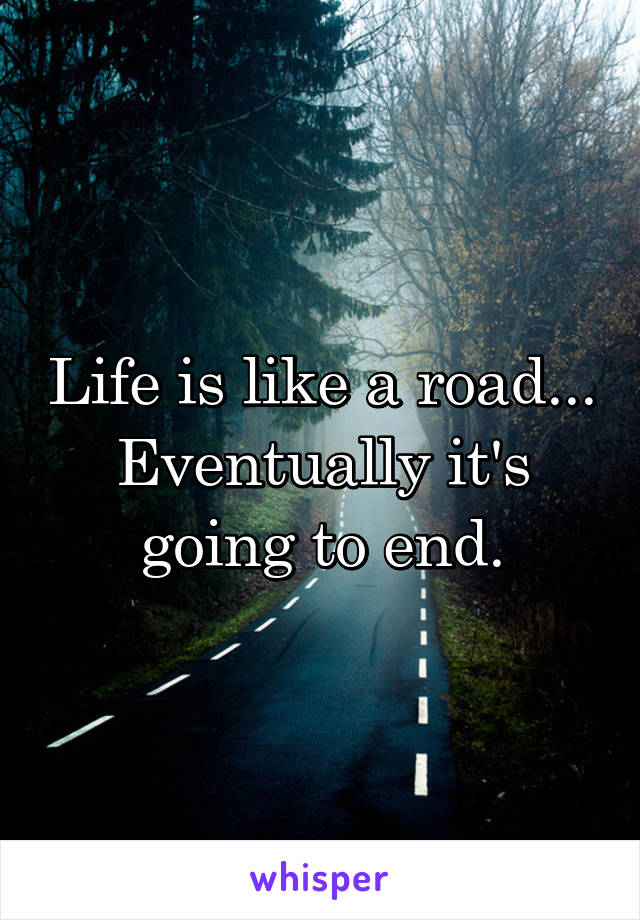 Life is like a road... Eventually it's going to end.