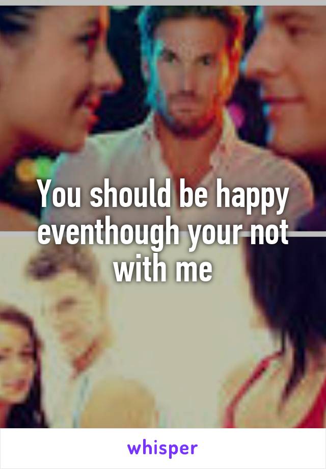 You should be happy eventhough your not with me