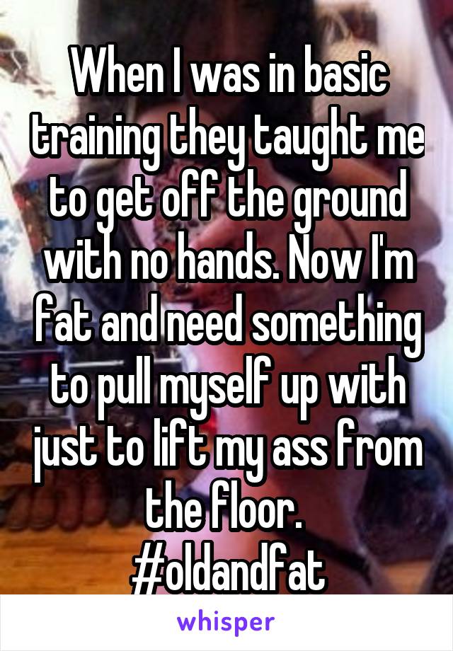 When I was in basic training they taught me to get off the ground with no hands. Now I'm fat and need something to pull myself up with just to lift my ass from the floor. 
#oldandfat