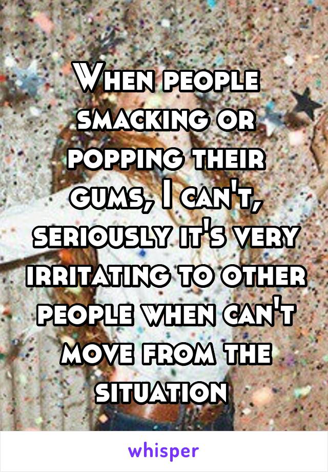 When people smacking or popping their gums, I can't, seriously it's very irritating to other people when can't move from the situation 