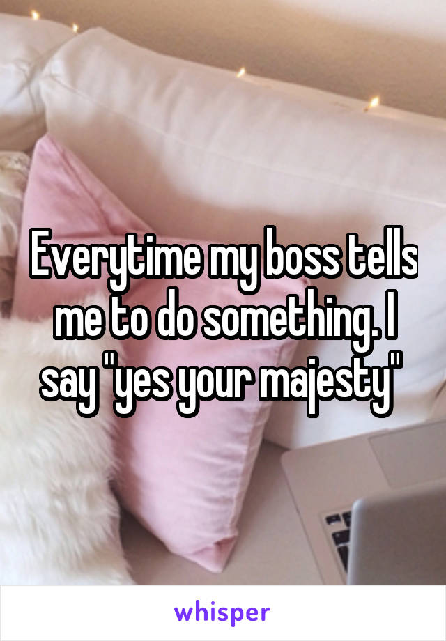 Everytime my boss tells me to do something. I say "yes your majesty" 