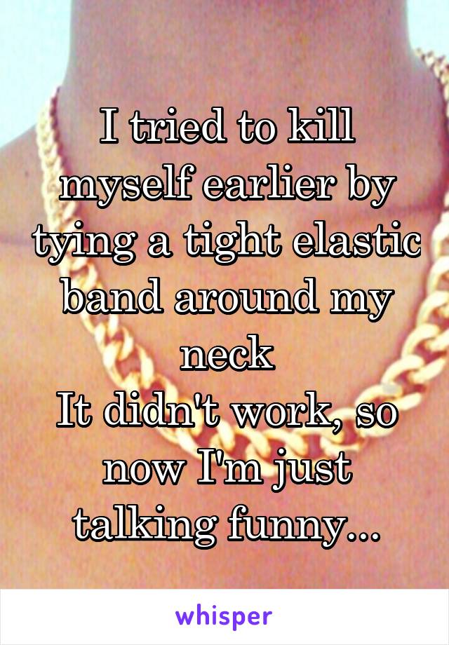 I tried to kill myself earlier by tying a tight elastic band around my neck
It didn't work, so now I'm just talking funny...