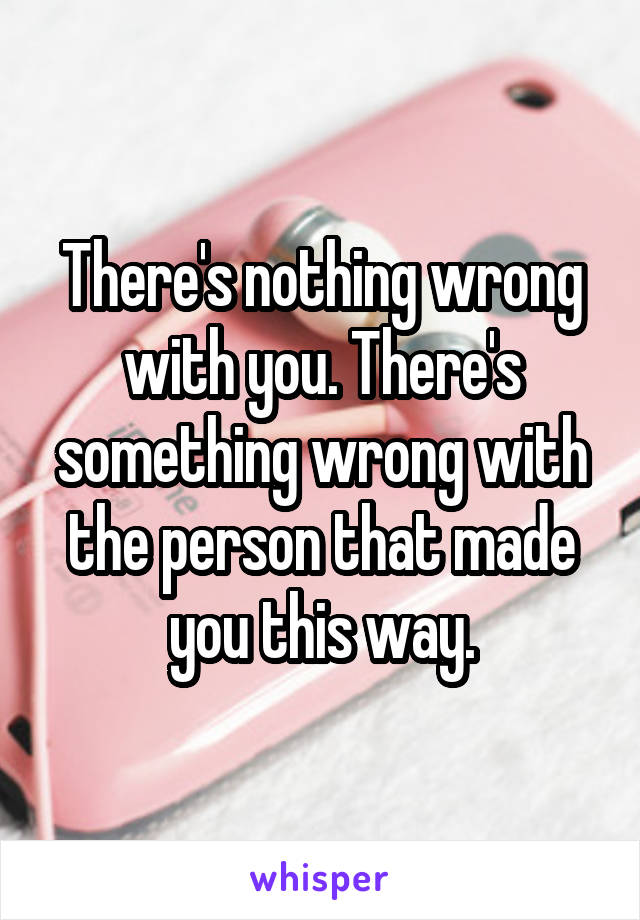 There's nothing wrong with you. There's something wrong with the person that made you this way.