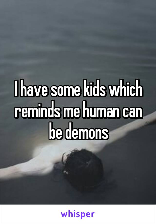 I have some kids which reminds me human can be demons