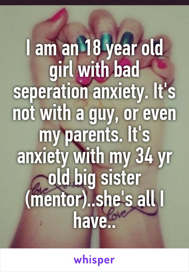 I am an 18 year old girl with bad seperation anxiety. It's not with a guy, or even my parents. It's anxiety with my 34 yr old big sister (mentor)..she's all I have..