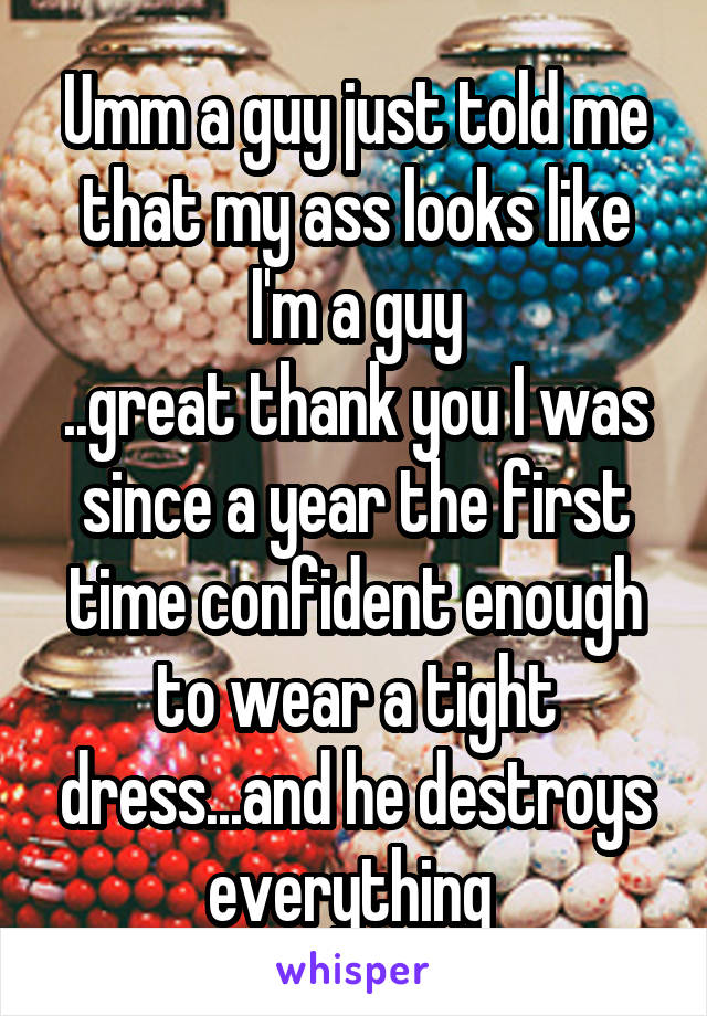 Umm a guy just told me that my ass looks like I'm a guy
..great thank you I was since a year the first time confident enough to wear a tight dress...and he destroys everything 