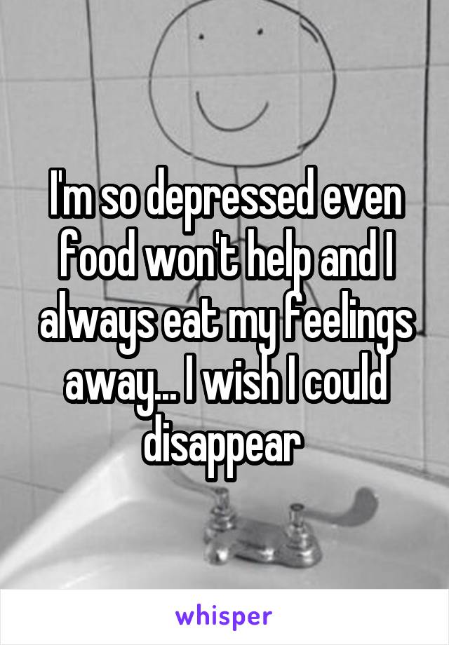 I'm so depressed even food won't help and I always eat my feelings away... I wish I could disappear 