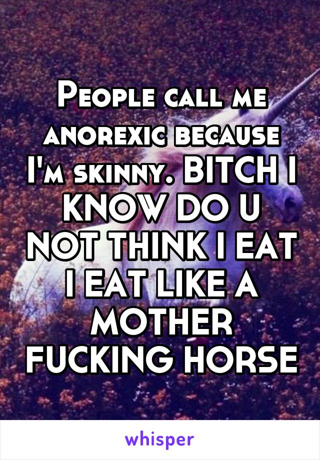 People call me anorexic because I'm skinny. BITCH I KNOW DO U NOT THINK I EAT I EAT LIKE A MOTHER FUCKING HORSE