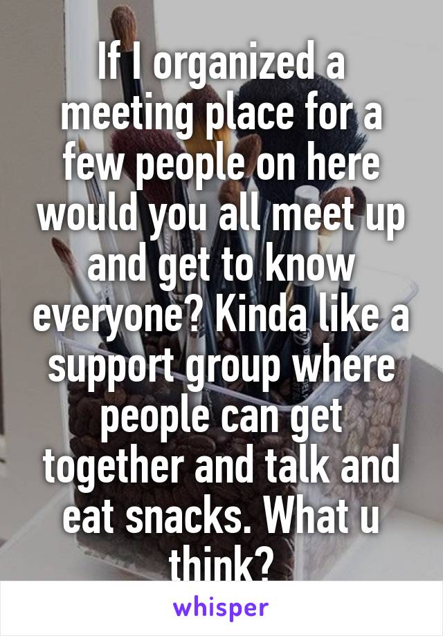 If I organized a meeting place for a few people on here would you all meet up and get to know everyone? Kinda like a support group where people can get together and talk and eat snacks. What u think?