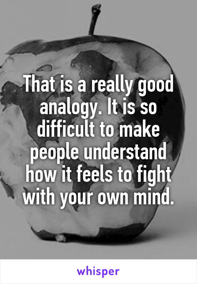 That is a really good analogy. It is so difficult to make people understand how it feels to fight with your own mind.