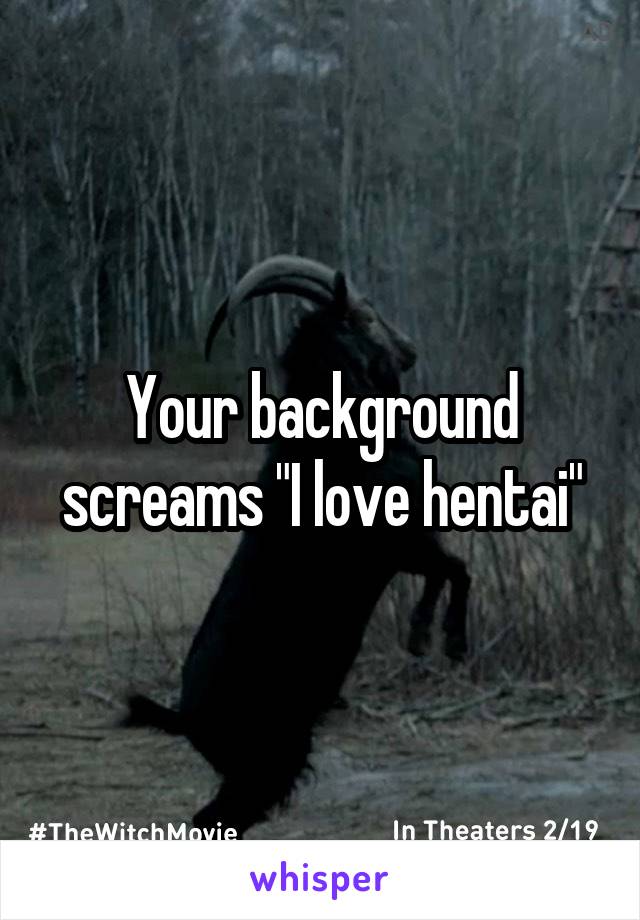 Your background screams "I love hentai"