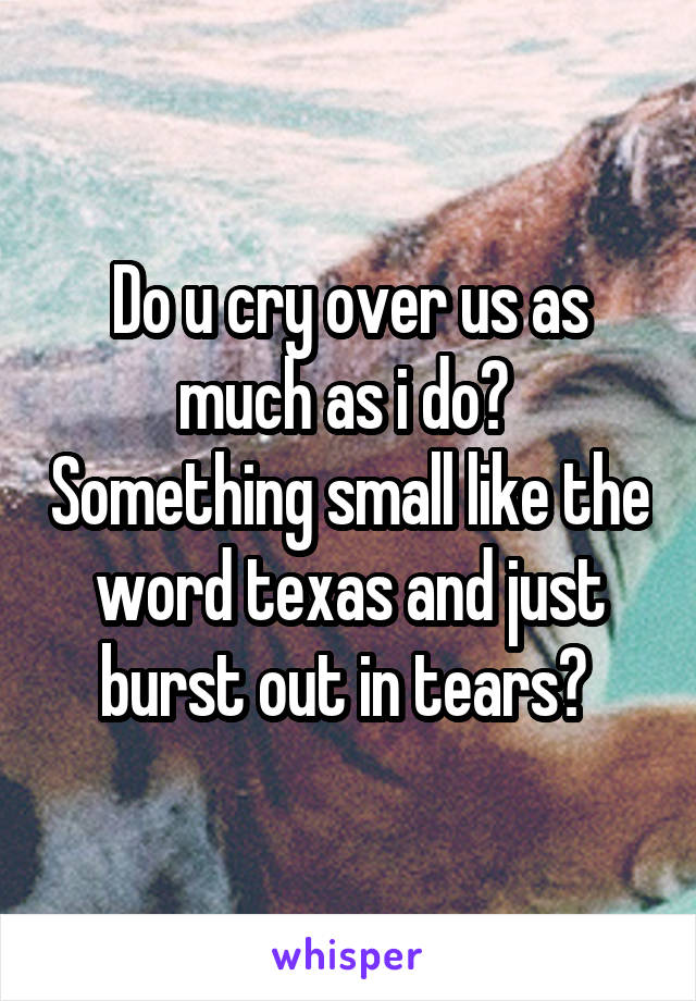 Do u cry over us as much as i do?  Something small like the word texas and just burst out in tears? 