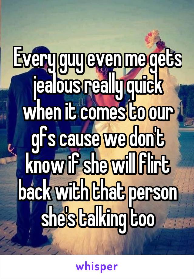 Every guy even me gets jealous really quick when it comes to our gfs cause we don't know if she will flirt back with that person she's talking too