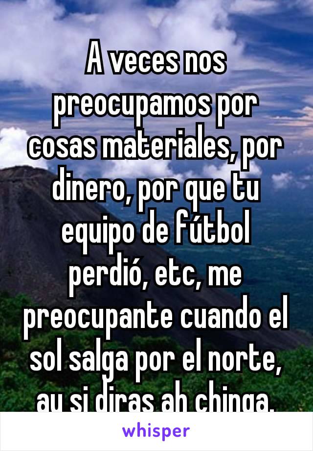 A veces nos preocupamos por cosas materiales, por dinero, por que tu equipo de fútbol perdió, etc, me preocupante cuando el sol salga por el norte, ay si diras ah chinga.