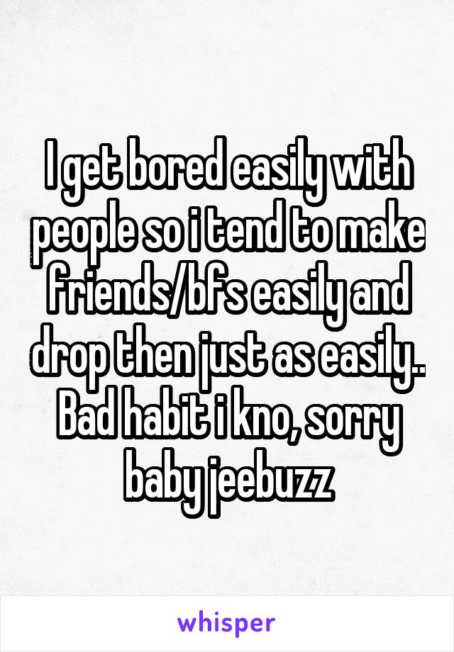 I get bored easily with people so i tend to make friends/bfs easily and drop then just as easily.. Bad habit i kno, sorry baby jeebuzz