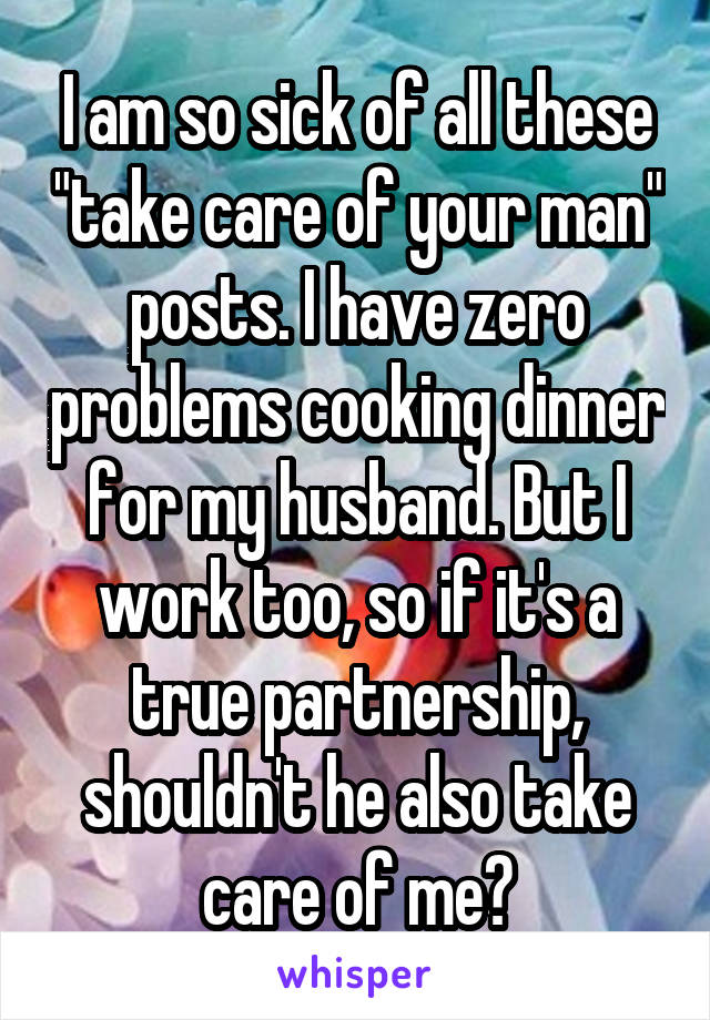 I am so sick of all these "take care of your man" posts. I have zero problems cooking dinner for my husband. But I work too, so if it's a true partnership, shouldn't he also take care of me?