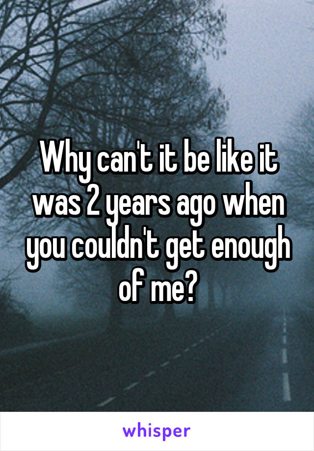 Why can't it be like it was 2 years ago when you couldn't get enough of me?