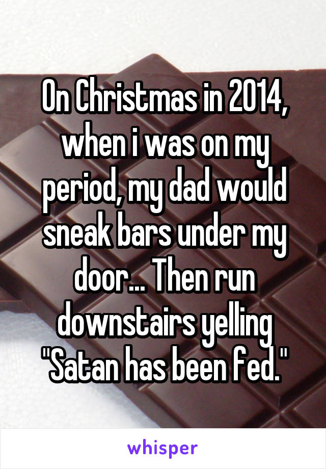 On Christmas in 2014, when i was on my period, my dad would sneak bars under my door... Then run downstairs yelling "Satan has been fed."