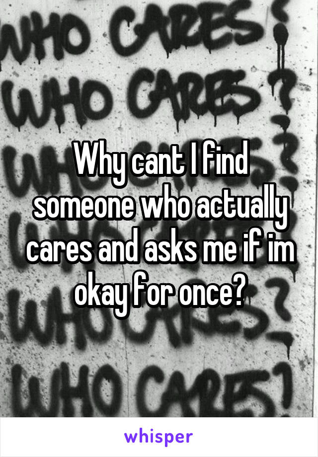 Why cant I find someone who actually cares and asks me if im okay for once?