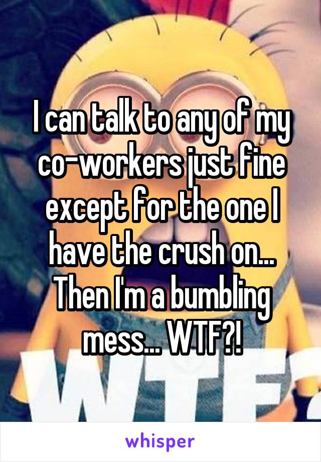 I can talk to any of my co-workers just fine except for the one I have the crush on... Then I'm a bumbling mess... WTF?!