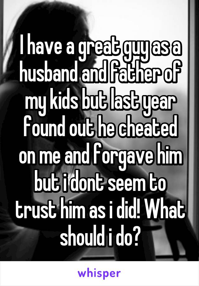 I have a great guy as a husband and father of my kids but last year found out he cheated on me and forgave him but i dont seem to trust him as i did! What should i do?