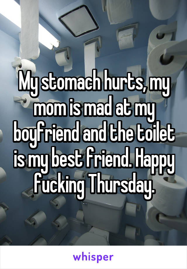 My stomach hurts, my mom is mad at my boyfriend and the toilet is my best friend. Happy fucking Thursday.