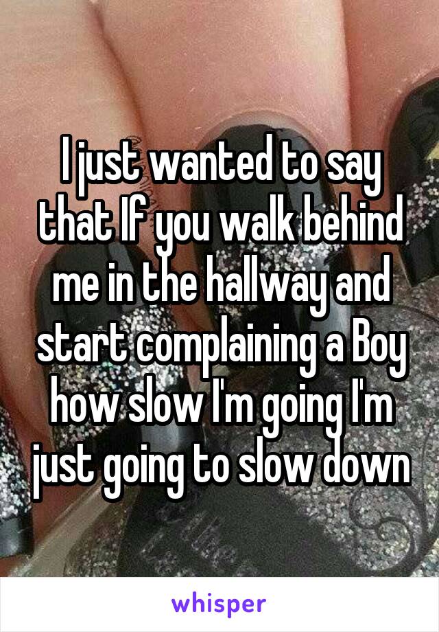 I just wanted to say that If you walk behind me in the hallway and start complaining a Boy how slow I'm going I'm just going to slow down