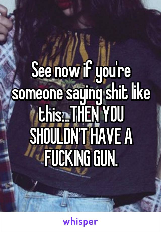 See now if you're someone saying shit like this...THEN YOU SHOULDN'T HAVE A FUCKING GUN.