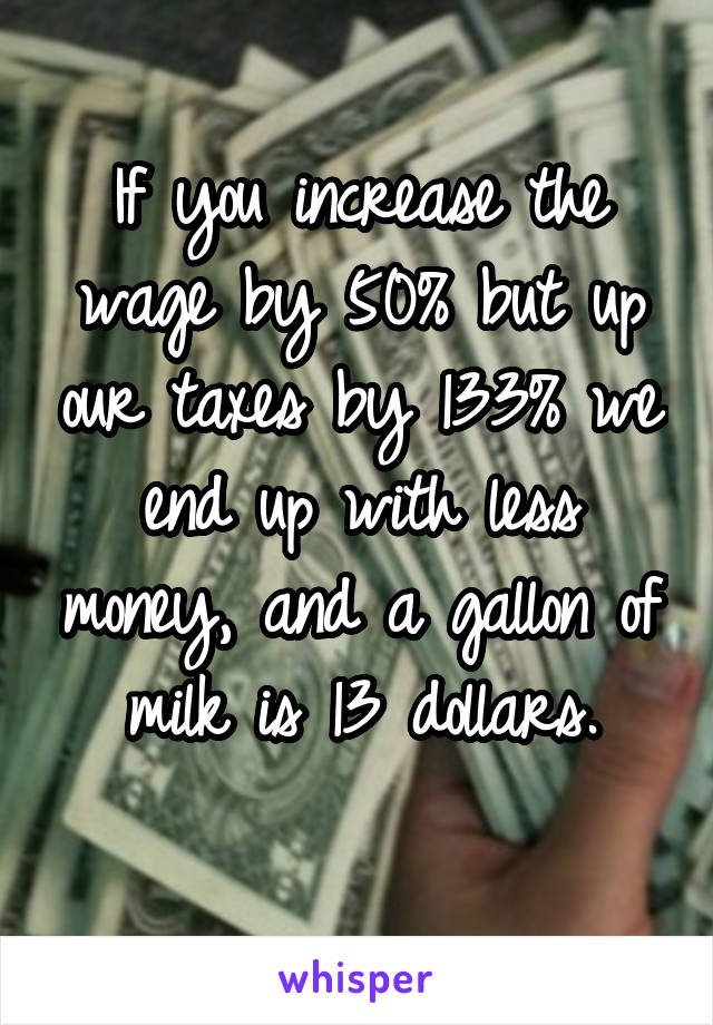 If you increase the wage by 50% but up our taxes by 133% we end up with less money, and a gallon of milk is 13 dollars.
