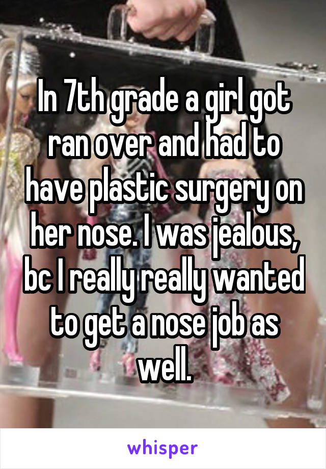 In 7th grade a girl got ran over and had to have plastic surgery on her nose. I was jealous, bc I really really wanted to get a nose job as well.