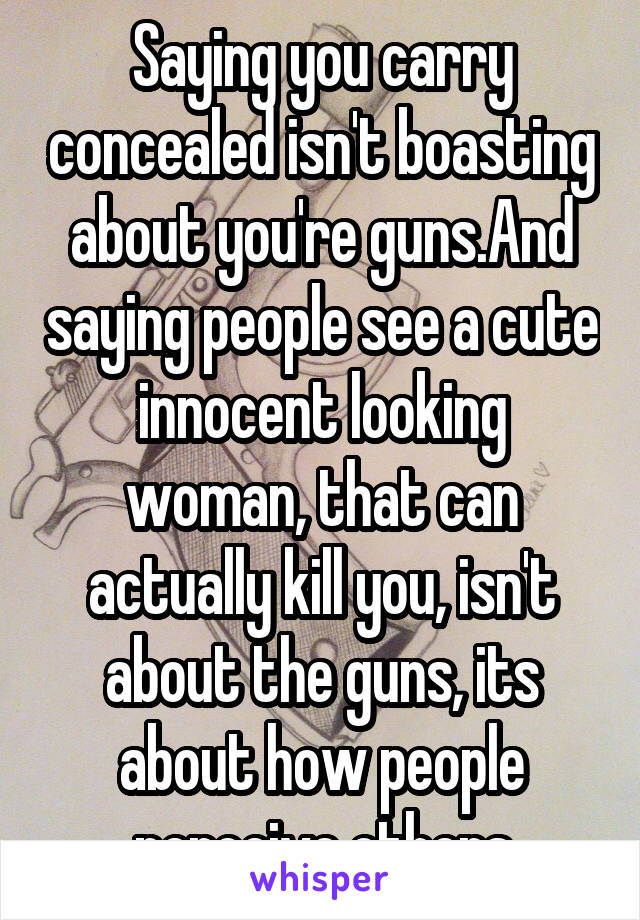 Saying you carry concealed isn't boasting about you're guns.And saying people see a cute innocent looking woman, that can actually kill you, isn't about the guns, its about how people perceive others