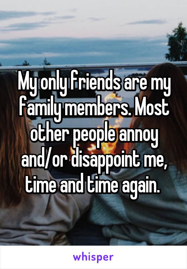 My only friends are my family members. Most other people annoy and/or disappoint me, time and time again. 