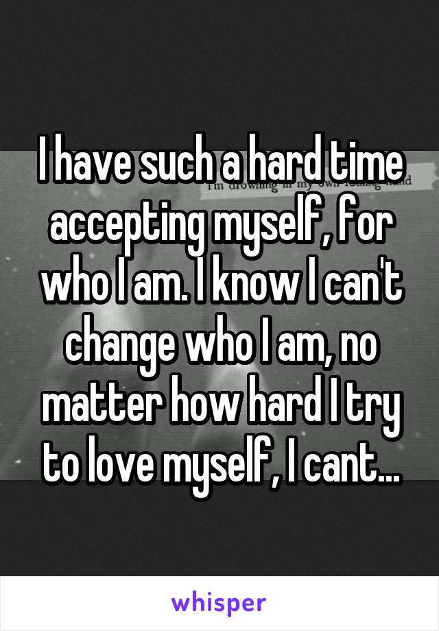 I have such a hard time accepting myself, for who I am. I know I can't change who I am, no matter how hard I try to love myself, I cant...